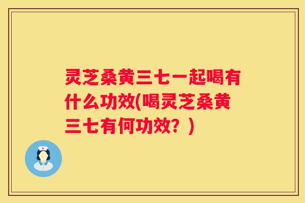 灵芝桑黄三七一起喝有什么功效(喝灵芝桑黄三七有何功效？)