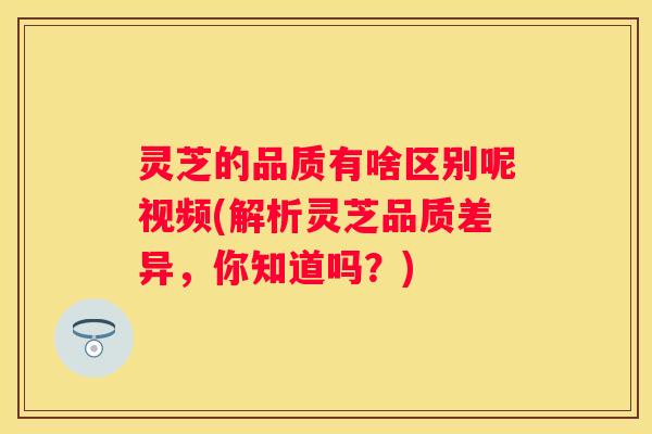 灵芝的品质有啥区别呢视频(解析灵芝品质差异，你知道吗？)