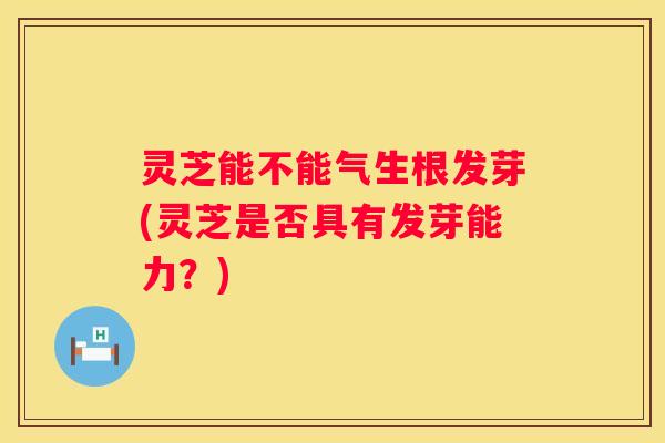 灵芝能不能气生根发芽(灵芝是否具有发芽能力？)