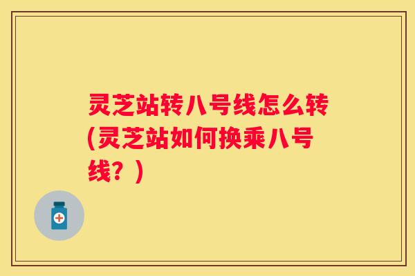 灵芝站转八号线怎么转(灵芝站如何换乘八号线？)