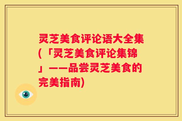 灵芝美食评论语大全集(「灵芝美食评论集锦」——品尝灵芝美食的完美指南)