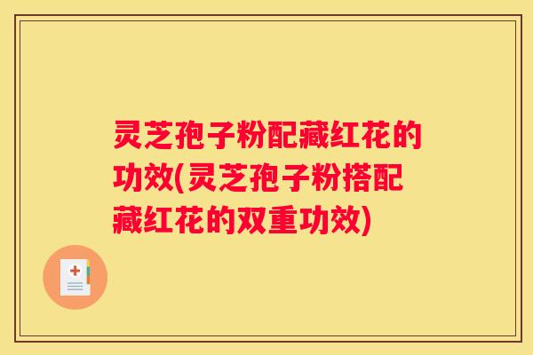 灵芝孢子粉配藏红花的功效(灵芝孢子粉搭配藏红花的双重功效)
