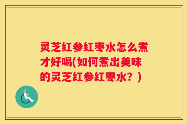 灵芝红参红枣水怎么煮才好喝(如何煮出美味的灵芝红参红枣水？)