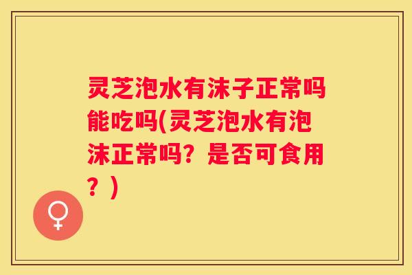 灵芝泡水有沫子正常吗能吃吗(灵芝泡水有泡沫正常吗？是否可食用？)