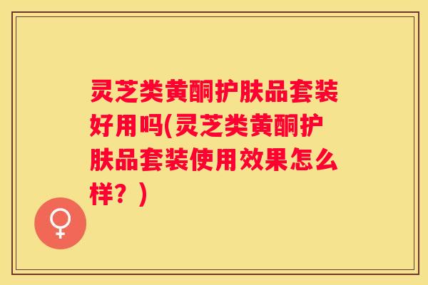 灵芝类黄酮护肤品套装好用吗(灵芝类黄酮护肤品套装使用效果怎么样？)