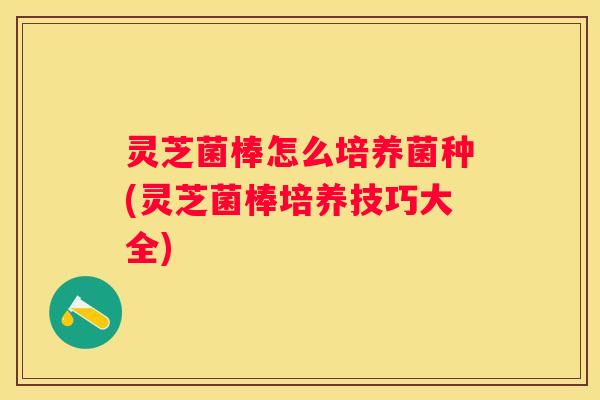 灵芝菌棒怎么培养菌种(灵芝菌棒培养技巧大全)