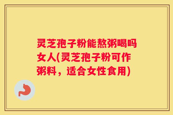 灵芝孢子粉能熬粥喝吗女人(灵芝孢子粉可作粥料，适合女性食用)
