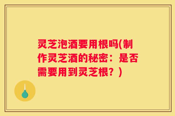 灵芝泡酒要用根吗(制作灵芝酒的秘密：是否需要用到灵芝根？)