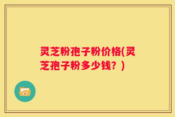 灵芝粉孢子粉价格(灵芝孢子粉多少钱？)