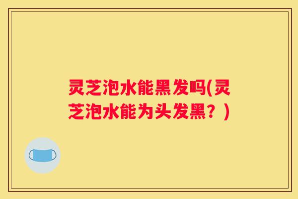 灵芝泡水能黑发吗(灵芝泡水能为头发黑？)