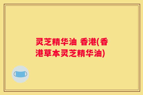 灵芝精华油 香港(香港草本灵芝精华油) 灵芝精华油 香港(香港草本灵芝精华油)