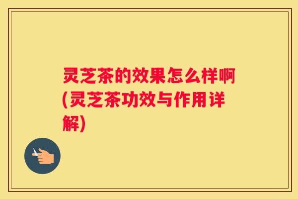 灵芝茶的效果怎么样啊(灵芝茶功效与作用详解)