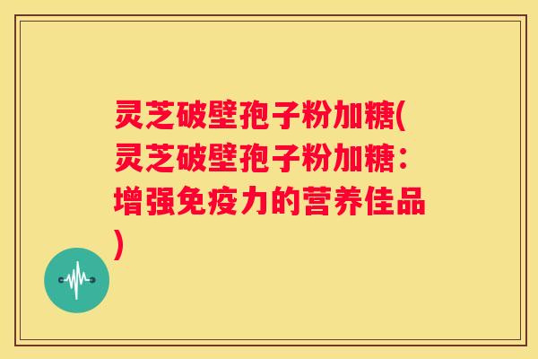 灵芝破壁孢子粉加糖(灵芝破壁孢子粉加糖：增强免疫力的营养佳品)