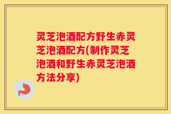 灵芝泡酒配方野生赤灵芝泡酒配方(制作灵芝泡酒和野生赤灵芝泡酒方法分享)