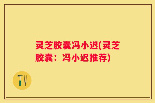 灵芝胶囊冯小迟(灵芝胶囊：冯小迟推荐)