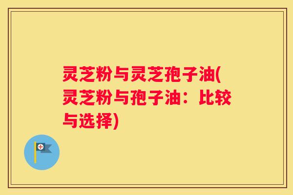 灵芝粉与灵芝孢子油(灵芝粉与孢子油:比较与选择) 灵芝粉与灵芝孢子油(灵芝粉与孢子油:比较与选择)