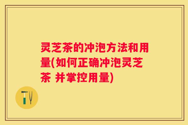 灵芝茶的冲泡方法和用量(如何正确冲泡灵芝茶 并掌控用量)