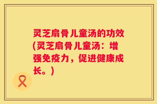 灵芝扇骨儿童汤的功效(灵芝扇骨儿童汤：增强免疫力，促进健康成长。)