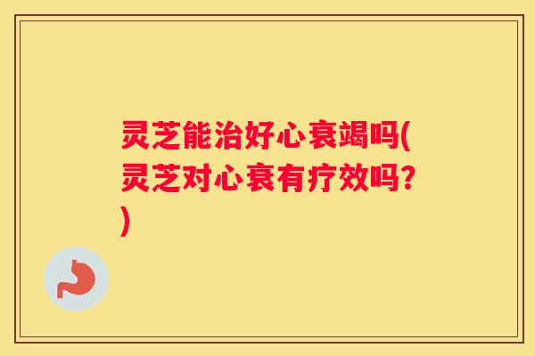 灵芝能好心衰竭吗(灵芝对心衰有疗效吗？)
