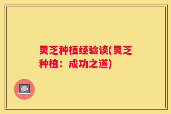 灵芝种植经验谈(灵芝种植：成功之道)