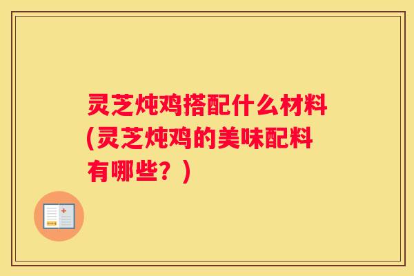 灵芝炖鸡搭配什么材料(灵芝炖鸡的美味配料有哪些?) 灵芝炖鸡搭配什么材料(灵芝炖鸡的美味配料有哪些?)