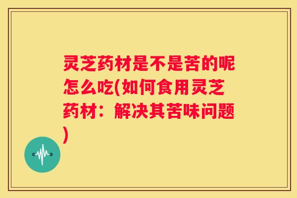灵芝药材是不是苦的呢怎么吃(如何食用灵芝药材：解决其苦味问题)