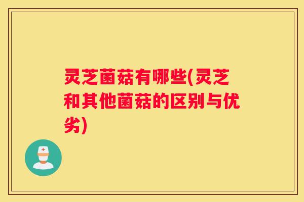 灵芝菌菇有哪些(灵芝和其他菌菇的区别与优劣)