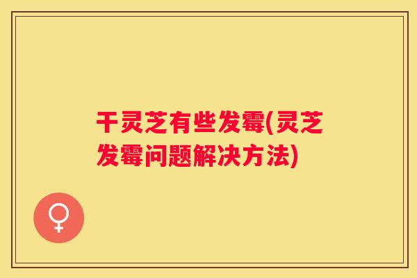 干灵芝有些发霉(灵芝发霉问题解决方法)