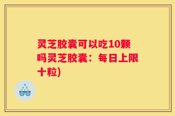 灵芝胶囊可以吃10颗吗灵芝胶囊：每日上限十粒)