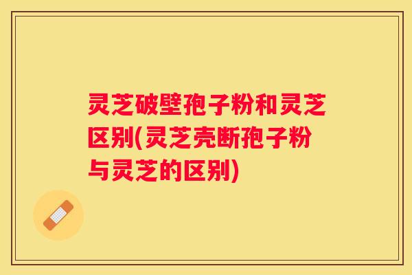 灵芝破壁孢子粉和灵芝区别(灵芝壳断孢子粉与灵芝的区别)