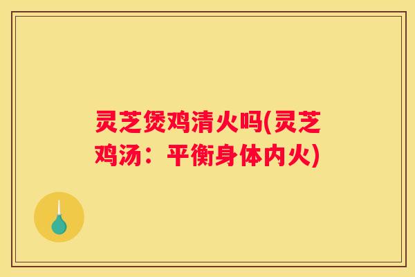 灵芝煲鸡清火吗(灵芝鸡汤：平衡身体内火)