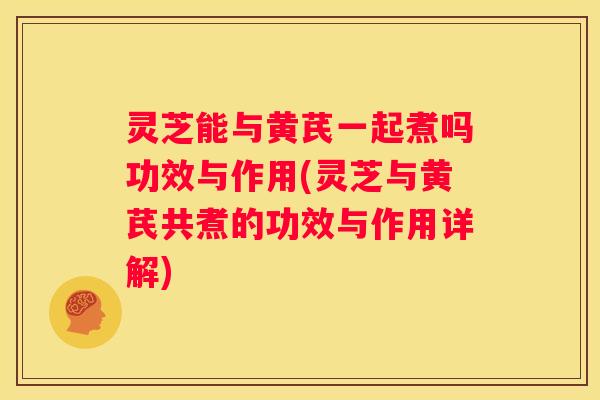 灵芝能与黄芪一起煮吗功效与作用(灵芝与黄芪共煮的功效与作用详解)
