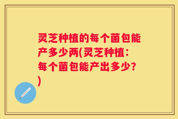 灵芝种植的每个菌包能产多少两(灵芝种植：每个菌包能产出多少？)