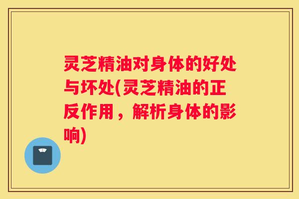 灵芝精油对身体的好处与坏处(灵芝精油的正反作用，解析身体的影响)