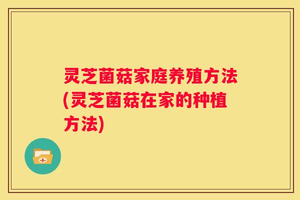 灵芝菌菇家庭养殖方法(灵芝菌菇在家的种植方法)