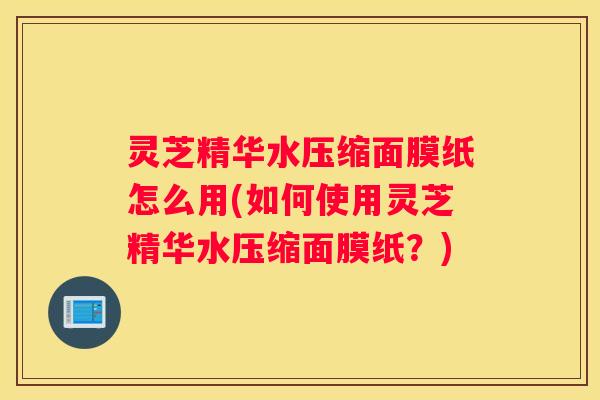 灵芝精华水压缩面膜纸怎么用(如何使用灵芝精华水压缩面膜纸？)