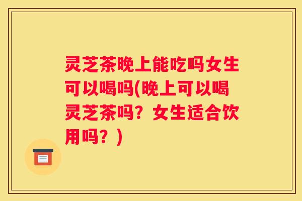 灵芝茶晚上能吃吗女生可以喝吗(晚上可以喝灵芝茶吗？女生适合饮用吗？)
