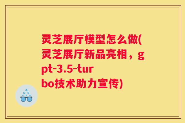 灵芝展厅模型怎么做(灵芝展厅新品亮相，gpt-3.5-turbo技术助力宣传)