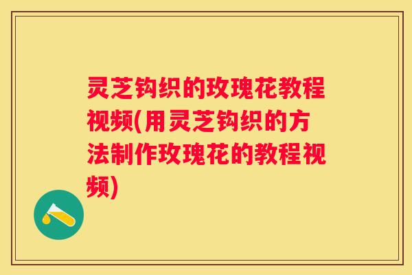 灵芝钩织的玫瑰花教程视频(用灵芝钩织的方法制作玫瑰花的教程视频)