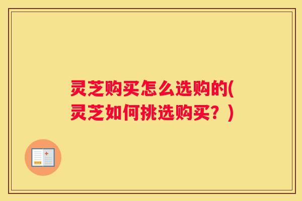 灵芝购买怎么选购的(灵芝如何挑选购买？)
