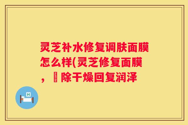 灵芝补水修复调肤面膜怎么样(灵芝修复面膜，袪除干燥回复润泽