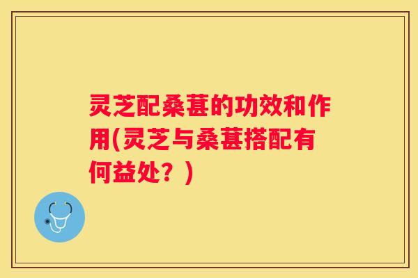灵芝配桑葚的功效和作用(灵芝与桑葚搭配有何益处？)