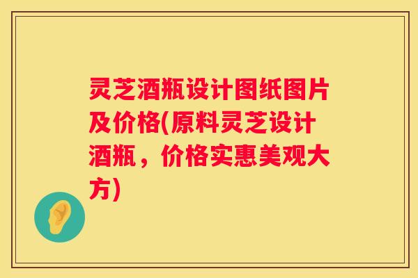 灵芝酒瓶设计图纸图片及价格(原料灵芝设计酒瓶，价格实惠美观大方)