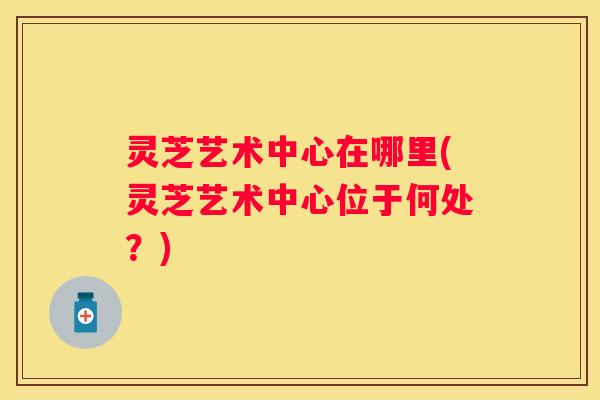 灵芝艺术中心在哪里(灵芝艺术中心位于何处？)