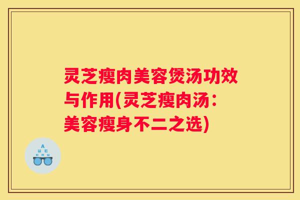 灵芝瘦肉美容煲汤功效与作用(灵芝瘦肉汤：美容瘦身不二之选)