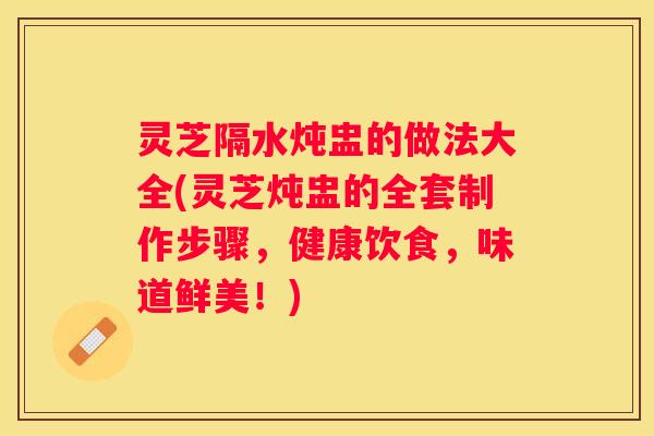 灵芝隔水炖盅的做法大全(灵芝炖盅的全套制作步骤，健康饮食，味道鲜美！)