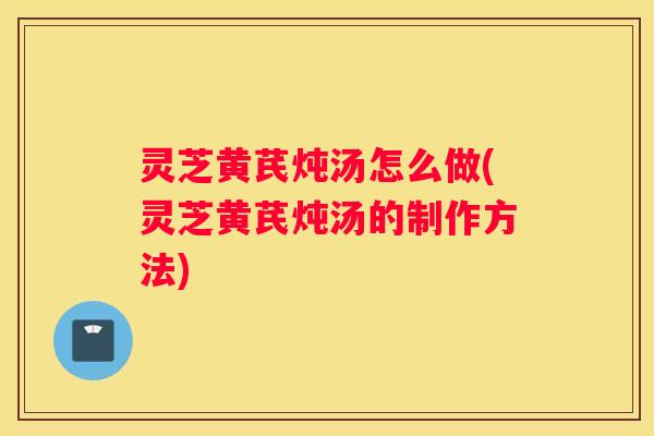 灵芝黄芪炖汤怎么做(灵芝黄芪炖汤的制作方法)