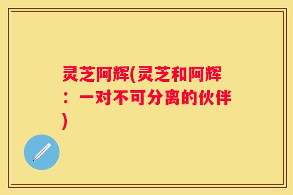 灵芝阿辉(灵芝和阿辉：一对不可分离的伙伴)