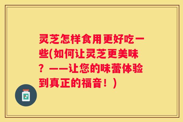 灵芝怎样食用更好吃一些(如何让灵芝更美味？——让您的味蕾体验到真正的福音！)