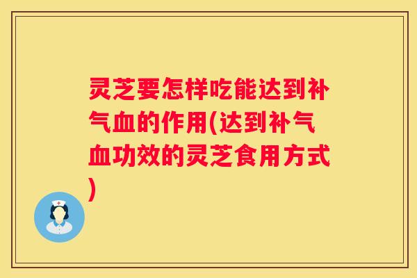 灵芝要怎样吃能达到的作用(达到功效的灵芝食用方式)
